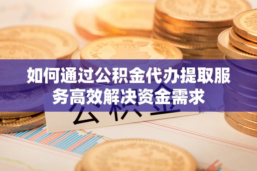 镇安如何通过公积金代办提取服务高效解决资金需求