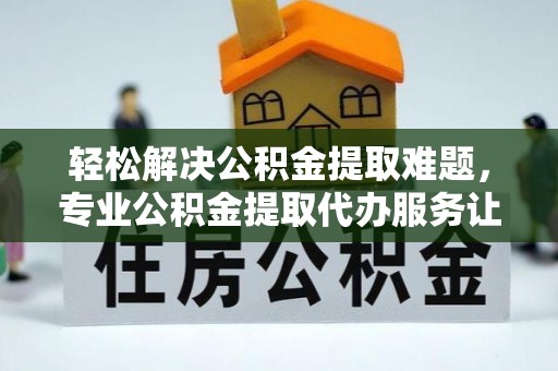 镇安轻松解决公积金提取难题，专业公积金提取代办服务让生活更便捷