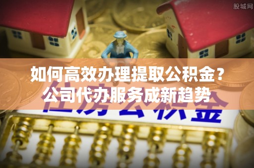 镇安如何高效办理提取公积金？公司代办服务成新趋势
