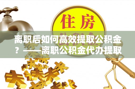 镇安离职后如何高效提取公积金？——离职公积金代办提取全流程解析