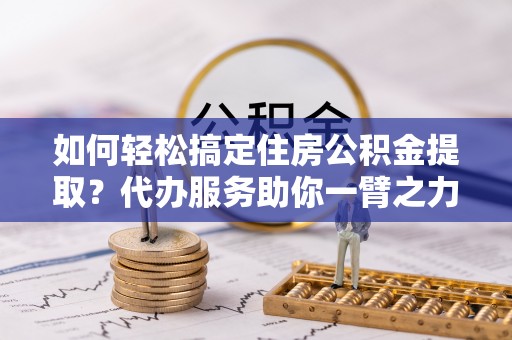 镇安如何轻松搞定住房公积金提取？代办服务助你一臂之力
