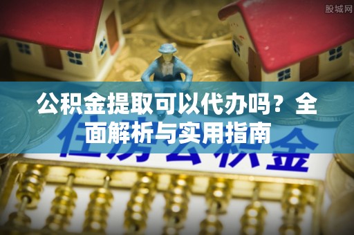 镇安公积金提取可以代办吗？全面解析与实用指南