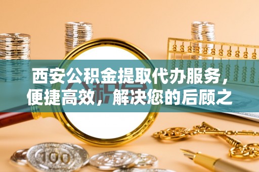 镇安西安公积金提取代办服务，便捷高效，解决您的后顾之忧