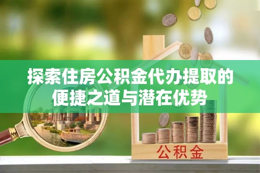 镇安探索住房公积金代办提取的便捷之道与潜在优势