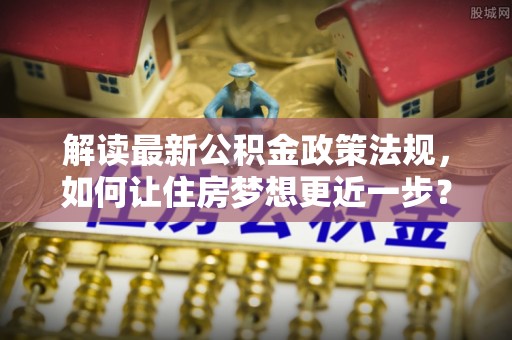镇安解读最新公积金政策法规，如何让住房梦想更近一步？