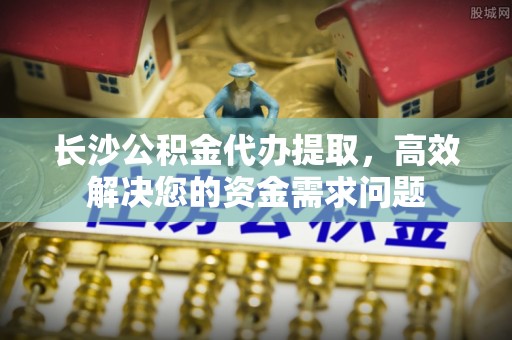 镇安长沙公积金代办提取，高效解决您的资金需求问题