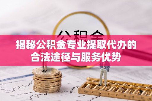 镇安揭秘公积金专业提取代办的合法途径与服务优势