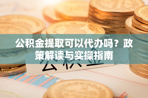 镇安公积金提取可以代办吗？政策解读与实操指南