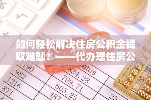 镇安如何轻松解决住房公积金提取难题？——代办理住房公积金提取服务解析