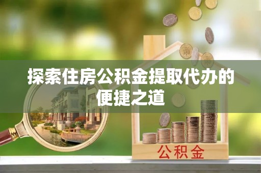 镇安探索住房公积金提取代办的便捷之道