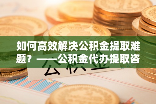 镇安如何高效解决公积金提取难题？——公积金代办提取咨询服务全解析