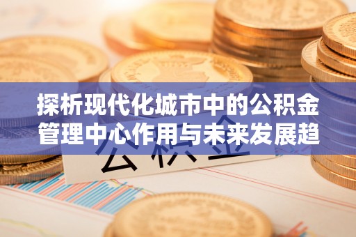 镇安探析现代化城市中的公积金管理中心作用与未来发展趋势