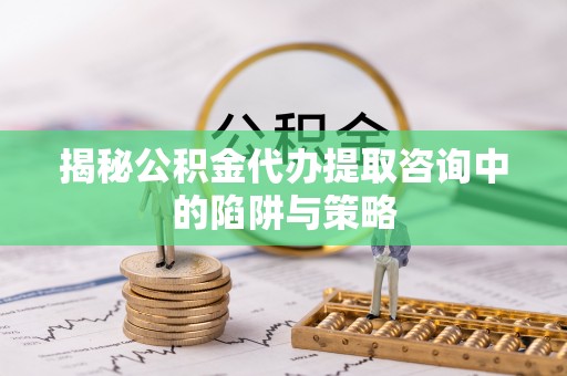 镇安揭秘公积金代办提取咨询中的陷阱与策略