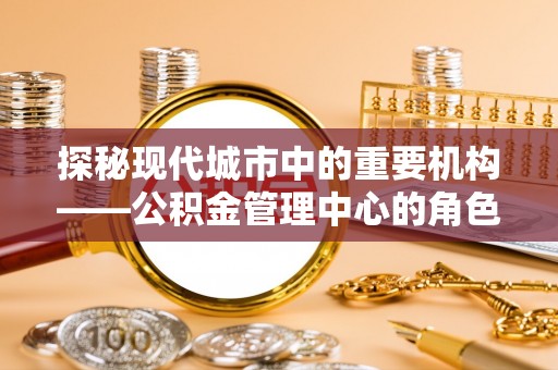 镇安探秘现代城市中的重要机构——公积金管理中心的角色与使命