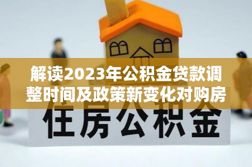 镇安解读2023年公积金贷款调整时间及政策新变化对购房的影响
