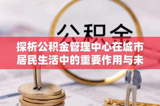 镇安探析公积金管理中心在城市居民生活中的重要作用与未来发展趋势