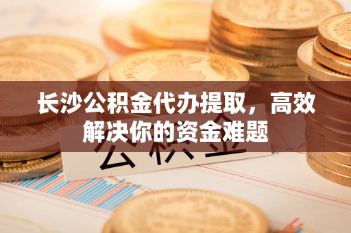 镇安长沙公积金代办提取，高效解决你的资金难题