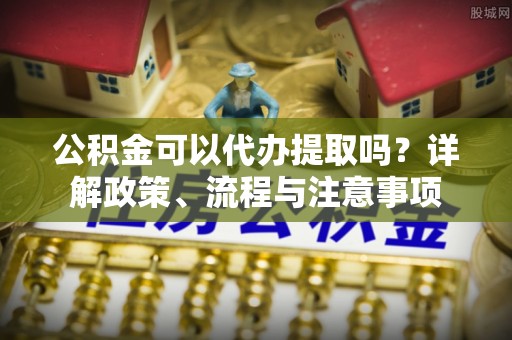 镇安公积金可以代办提取吗？详解政策、流程与注意事项