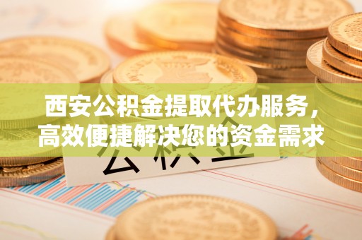 镇安西安公积金提取代办服务，高效便捷解决您的资金需求