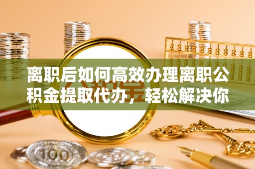 镇安离职后如何高效办理离职公积金提取代办，轻松解决你的后顾之忧