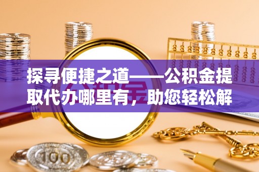 镇安探寻便捷之道——公积金提取代办哪里有，助您轻松解决资金难题
