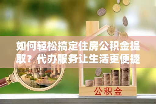 镇安如何轻松搞定住房公积金提取？代办服务让生活更便捷