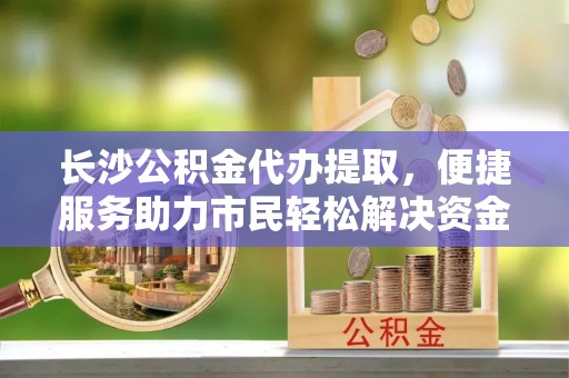 镇安长沙公积金代办提取，便捷服务助力市民轻松解决资金需求