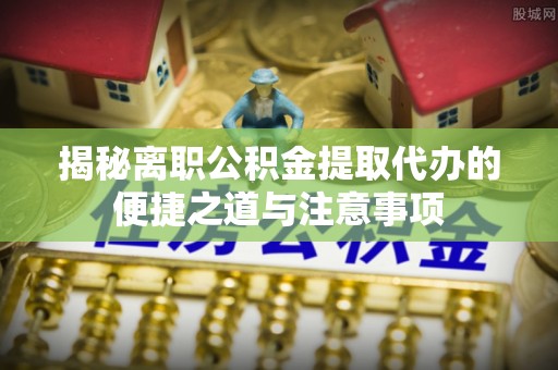 镇安揭秘离职公积金提取代办的便捷之道与注意事项