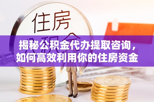 镇安揭秘公积金代办提取咨询，如何高效利用你的住房资金