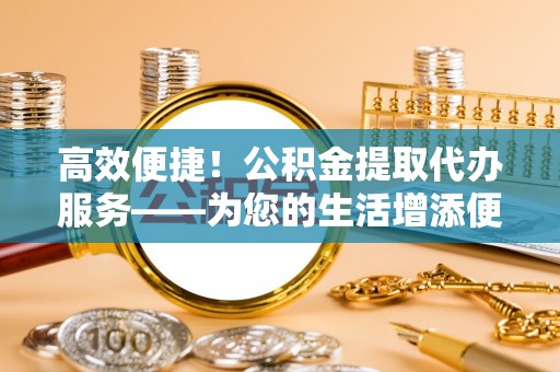 镇安高效便捷！公积金提取代办服务——为您的生活增添便利