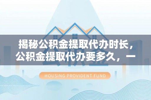 镇安揭秘公积金提取代办时长，公积金提取代办要多久，一文读懂全流程