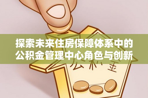 镇安探索未来住房保障体系中的公积金管理中心角色与创新