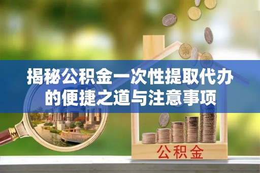 镇安揭秘公积金一次性提取代办的便捷之道与注意事项