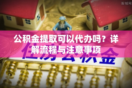 镇安公积金提取可以代办吗？详解流程与注意事项